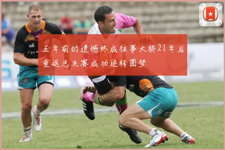五年前的遗憾终成往事大桥21年后重返总决赛成功逆转圆梦