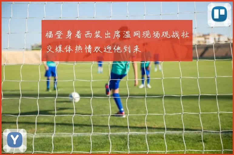 福登身着西装出席温网现场观战社交媒体热情欢迎他到来