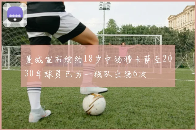 曼城宣布续约18岁中场穆卡萨至2030年球员已为一线队出场6次
