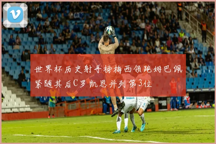 世界杯历史射手榜梅西领跑姆巴佩紧随其后C罗凯恩并列第3位