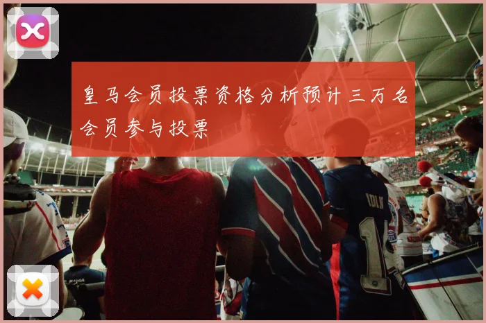 皇马会员投票资格分析预计三万名会员参与投票