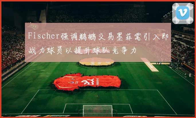 Fischer强调鹈鹕交易墨菲需引入即战力球员以提升球队竞争力