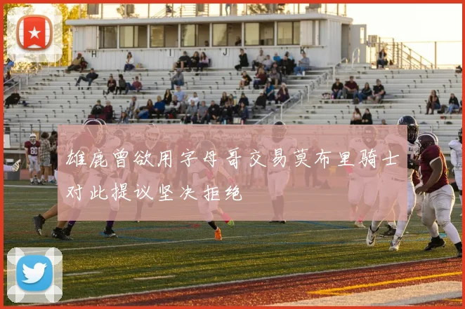 雄鹿曾欲用字母哥交易莫布里骑士对此提议坚决拒绝