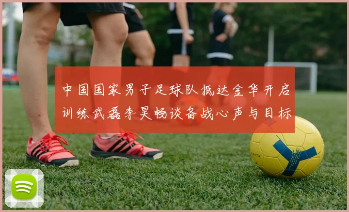 中国国家男子足球队抵达金华开启训练武磊李昊畅谈备战心声与目标