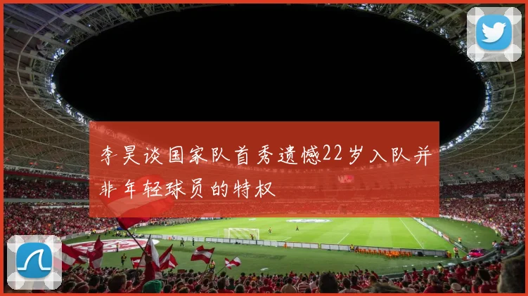 李昊谈国家队首秀遗憾22岁入队并非年轻球员的特权