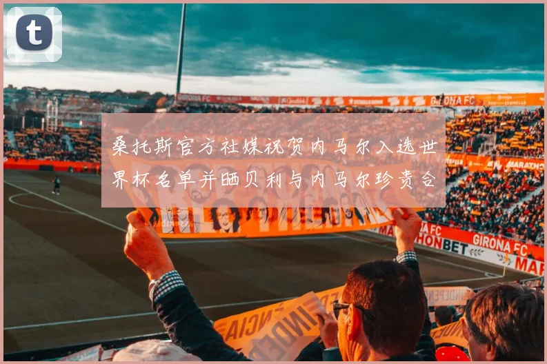 桑托斯官方社媒祝贺内马尔入选世界杯名单并晒贝利与内马尔珍贵合影