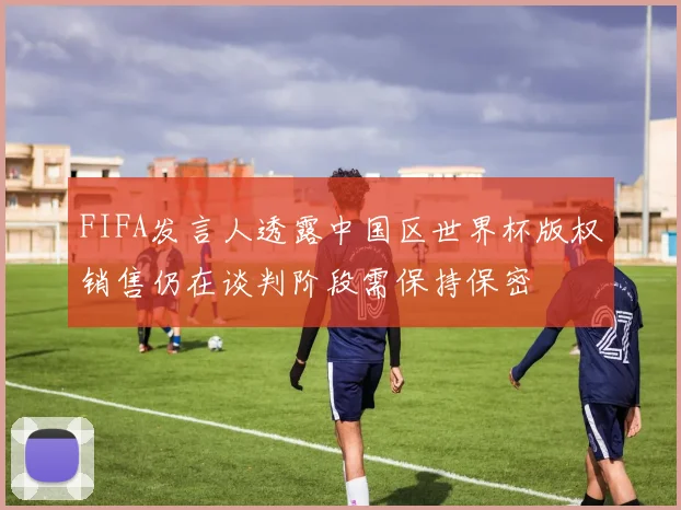 FIFA发言人透露中国区世界杯版权销售仍在谈判阶段需保持保密