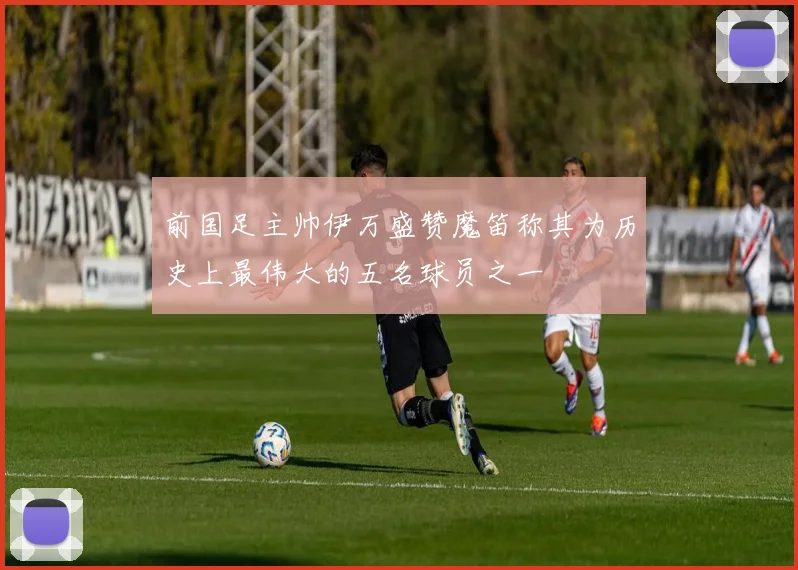 前国足主帅伊万盛赞魔笛称其为历史上最伟大的五名球员之一