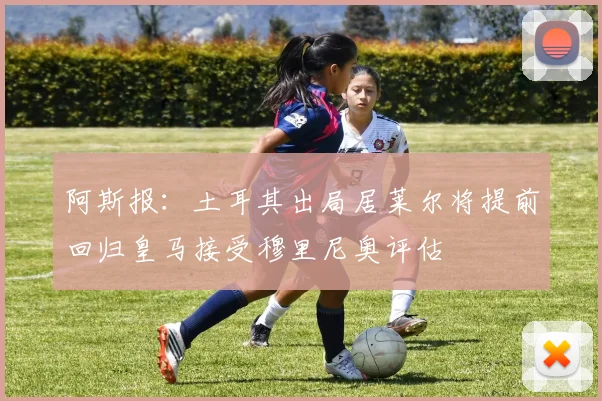 阿斯报：土耳其出局居莱尔将提前回归皇马接受穆里尼奥评估