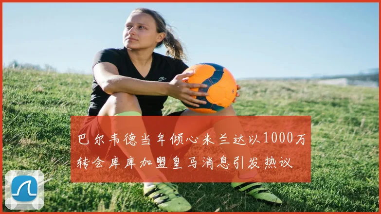 巴尔韦德当年倾心米兰达以1000万转会库库加盟皇马消息引发热议