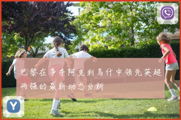 巴黎在争夺阿克利乌什中领先英超两强的最新动态分析