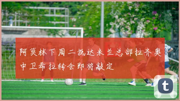 阿莫林下周二抵达米兰总部拉齐奥中卫希拉转会即将敲定