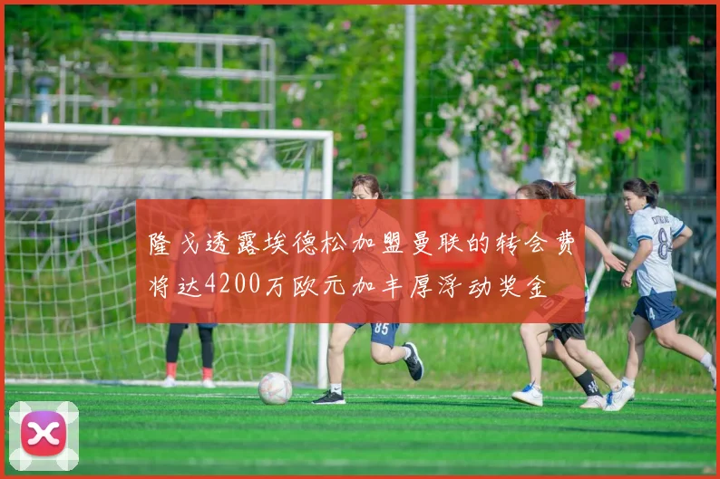 隆戈透露埃德松加盟曼联的转会费将达4200万欧元加丰厚浮动奖金