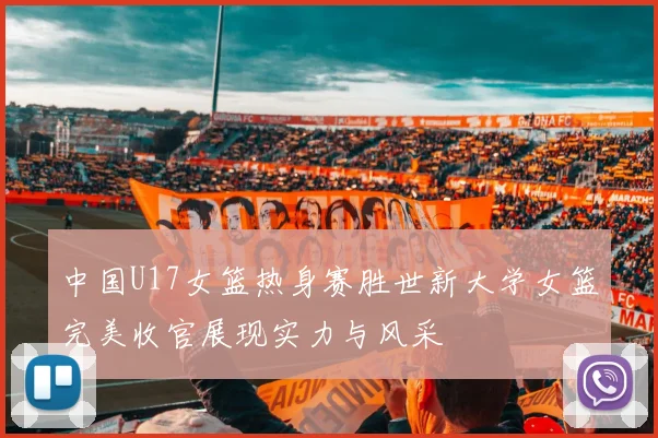中国U17女篮热身赛胜世新大学女篮完美收官展现实力与风采