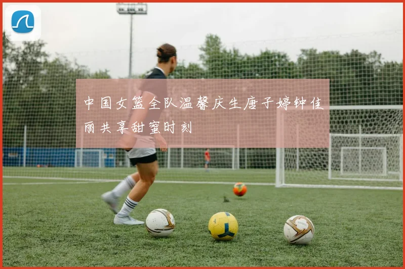 中国女篮全队温馨庆生唐子婷钟佳丽共享甜蜜时刻