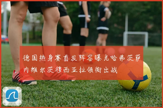 德国热身赛首发阵容曝光哈弗茨萨内维尔茨穆西亚拉领衔出战