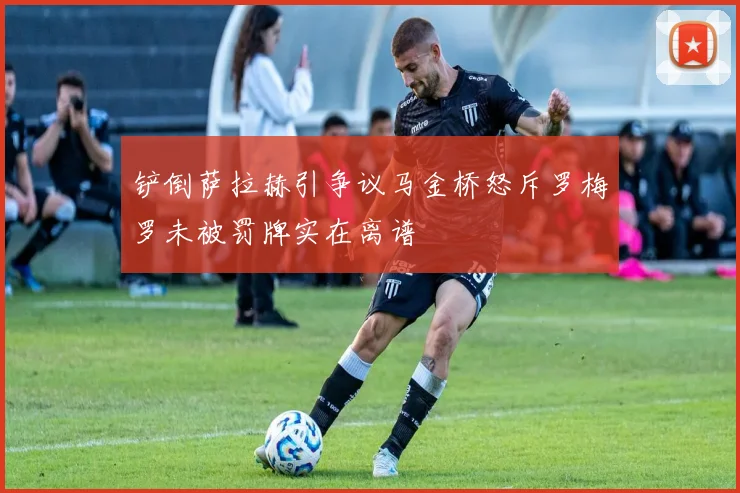 铲倒萨拉赫引争议马金桥怒斥罗梅罗未被罚牌实在离谱