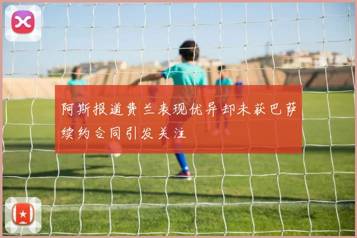 阿斯报道费兰表现优异却未获巴萨续约合同引发关注