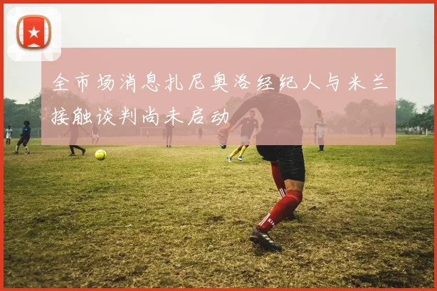 全市场消息扎尼奥洛经纪人与米兰接触谈判尚未启动