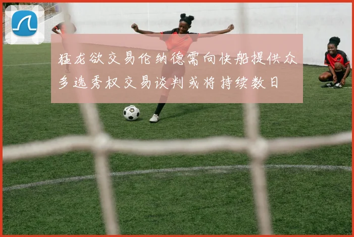 猛龙欲交易伦纳德需向快船提供众多选秀权交易谈判或将持续数日