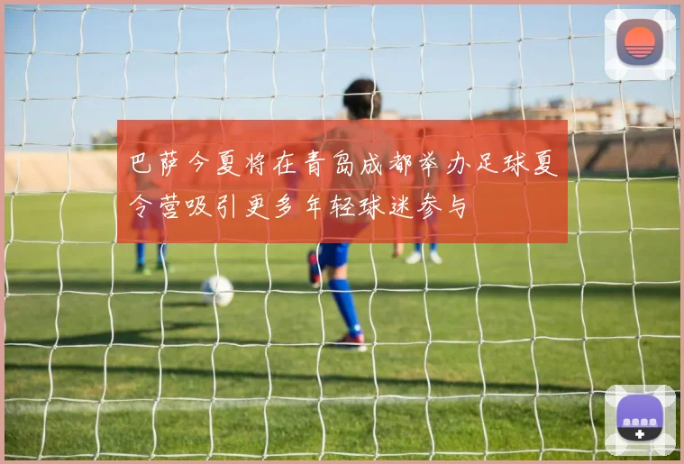 巴萨今夏将在青岛成都举办足球夏令营吸引更多年轻球迷参与
