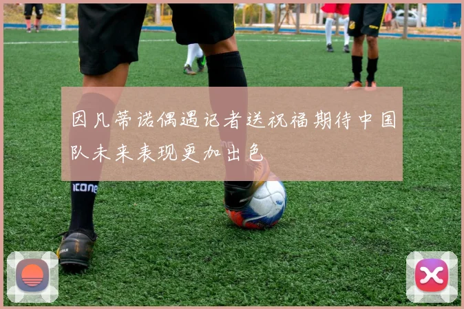 因凡蒂诺偶遇记者送祝福期待中国队未来表现更加出色