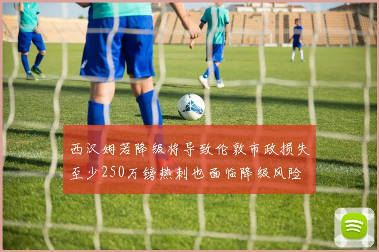 西汉姆若降级将导致伦敦市政损失至少250万镑热刺也面临降级风险