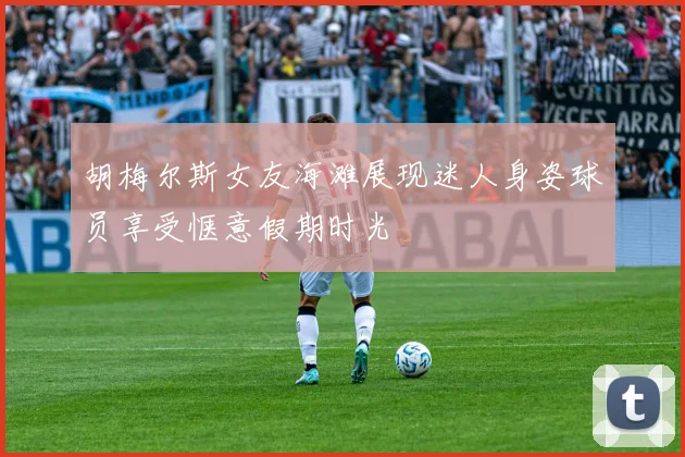 胡梅尔斯女友海滩展现迷人身姿球员享受惬意假期时光