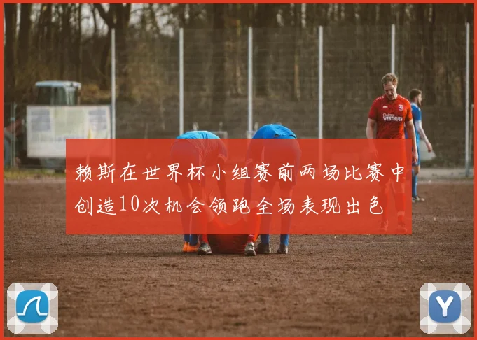 赖斯在世界杯小组赛前两场比赛中创造10次机会领跑全场表现出色
