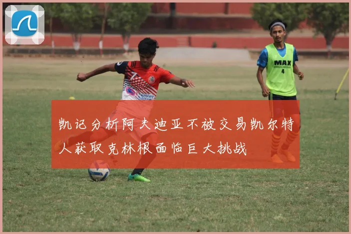凯记分析阿夫迪亚不被交易凯尔特人获取克林根面临巨大挑战