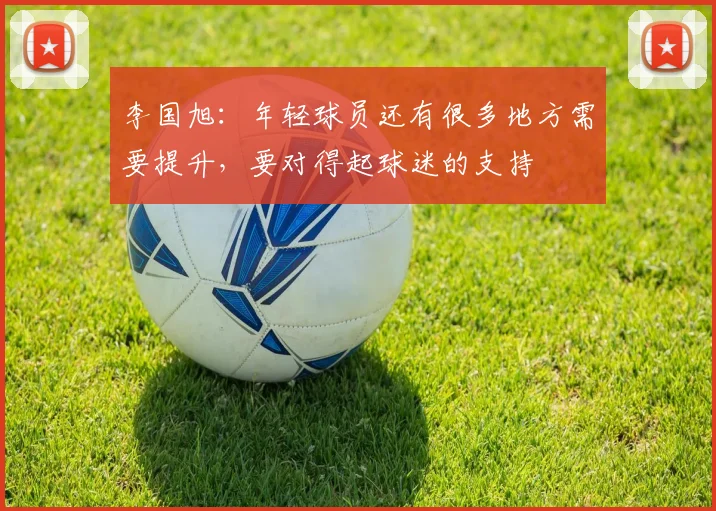 李国旭：年轻球员还有很多地方需要提升，要对得起球迷的支持