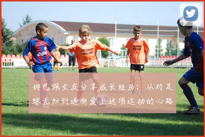 姆巴佩女友分享成长经历：从对足球无知到逐渐爱上这项运动的心路历程