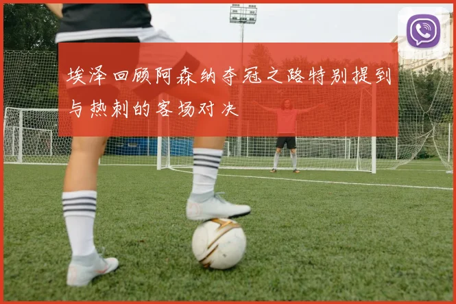 埃泽回顾阿森纳夺冠之路特别提到与热刺的客场对决