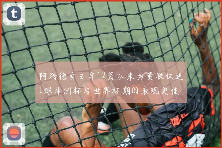 阿玛德自去年12月以来为曼联仅进1球非洲杯与世界杯期间表现更佳