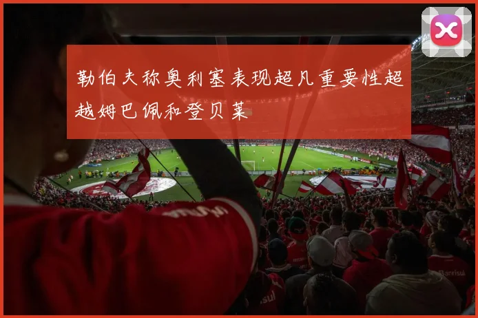 勒伯夫称奥利塞表现超凡重要性超越姆巴佩和登贝莱