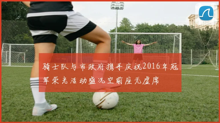 骑士队与市政府携手庆祝2016年冠军荣光活动盛况空前座无虚席